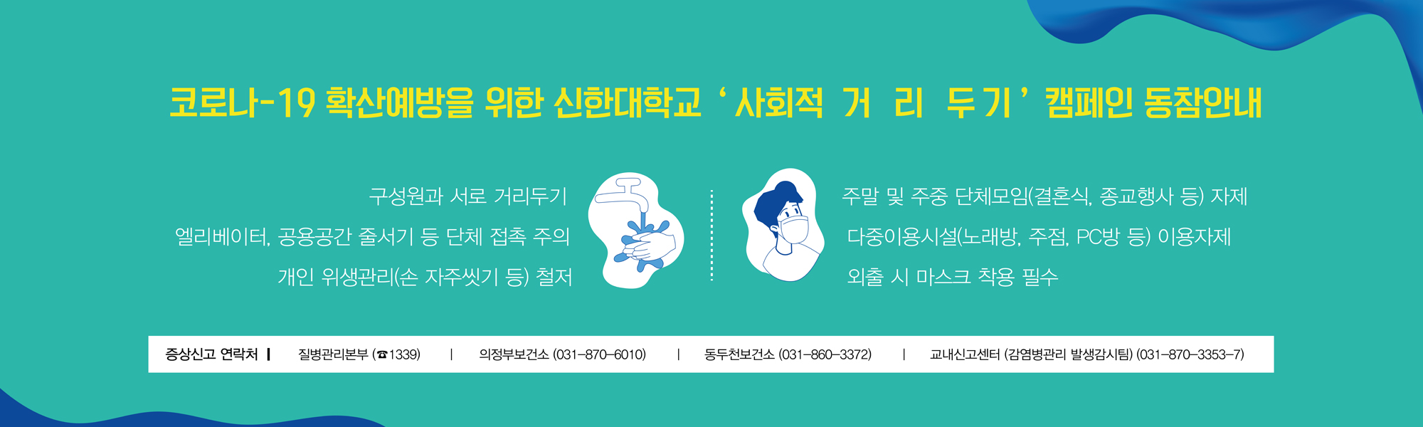 코로나-19 확산예방을 위한 신한대학교 ' 사회적 거 리 두기' 캠페인 동참 안내, 구성원과 서로 거리두기, 엘리베이터, 공용공간 줄서기 등 단체 접촉 주의, 개인 위생관리(손 자주씻기 등) 철저, 주말 및 주중 단체모임(결혼식, 종교행사 등) 자제, 다중이용시설(노래방, 주점, PC방 등) 이용자제, 외출 시 마스크 착용 필수, 증상신고 연락처-질병관리본부 (1339), 의정부보건소(031-870-6010), 동두천보건소(031-860-3372), 교내신고센터(감영병관리 발생감시팀) (031-870-3353-7)